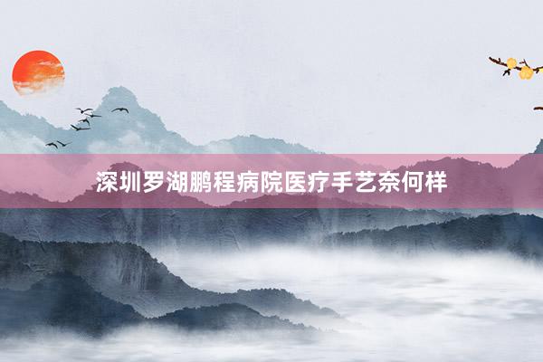 深圳罗湖鹏程病院医疗手艺奈何样